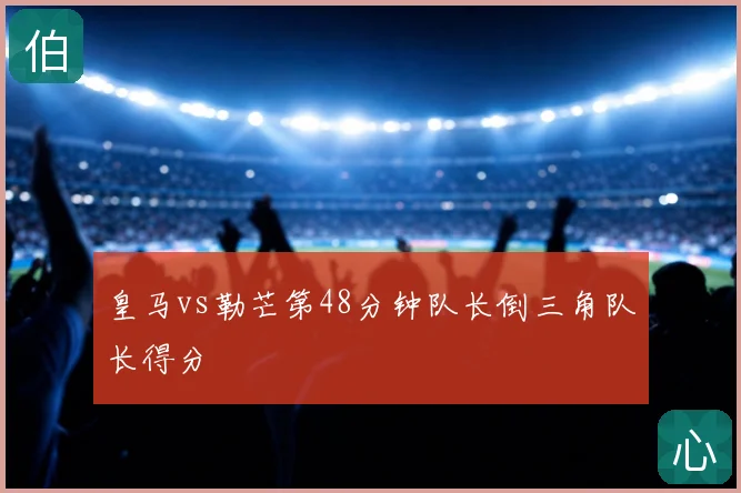 皇马vs勒芒第48分钟队长倒三角队长得分